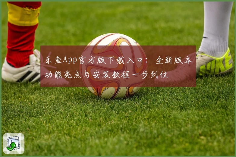 乐鱼App官方版下载入口：全新版本功能亮点与安装教程一步到位