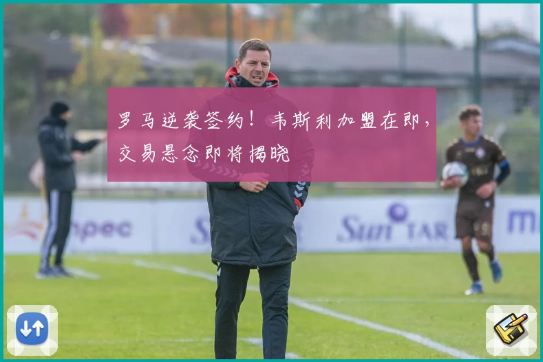 罗马逆袭签约!韦斯利加盟在即,交易悬念即将揭晓