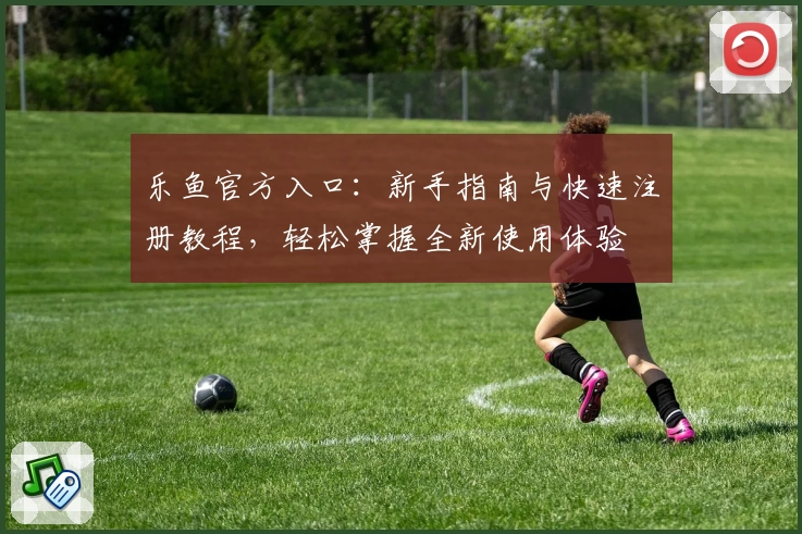 乐鱼官方入口:新手指南与快速注册教程,轻松掌握全新使用体验