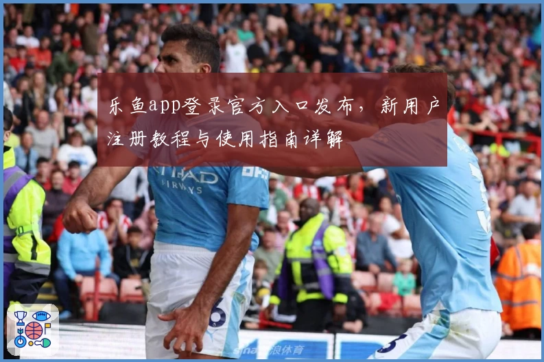 乐鱼app登录官方入口发布,新用户注册教程与使用指南详解