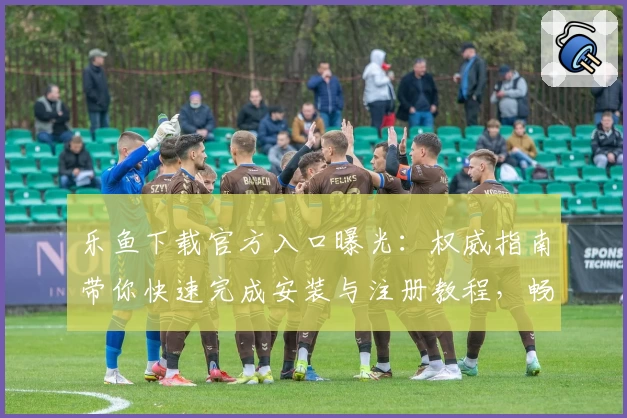 乐鱼下载官方入口曝光：权威指南带你快速完成安装与注册教程，畅享全新功能亮点
