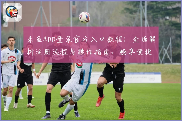 乐鱼App登录官方入口教程：全面解析注册流程与操作指南，畅享便捷服务