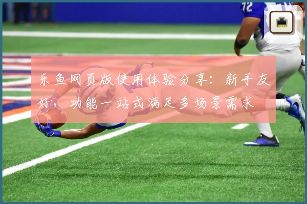 乐鱼网页版使用体验分享：新手友好，功能一站式满足多场景需求