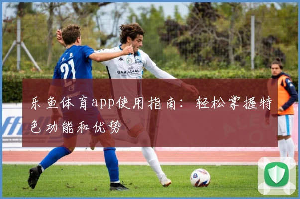 乐鱼体育app使用指南：轻松掌握特色功能和优势