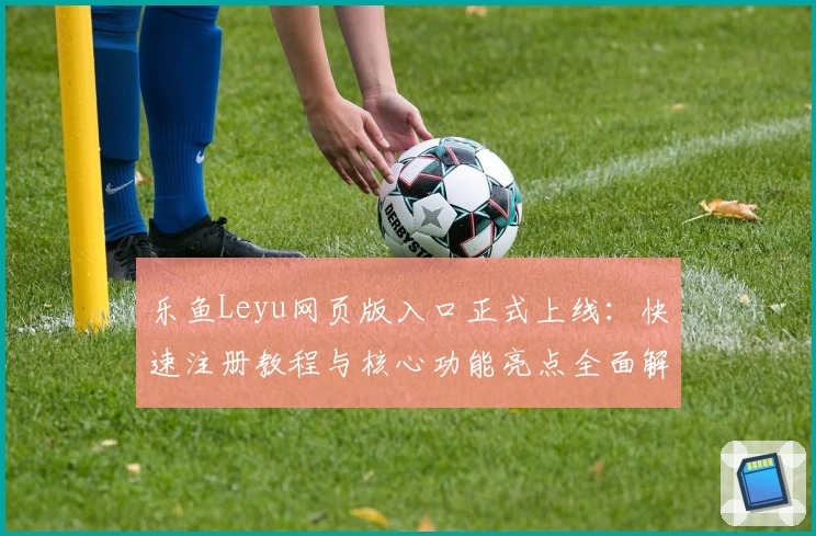 乐鱼Leyu网页版入口正式上线：快速注册教程与核心功能亮点全面解析
