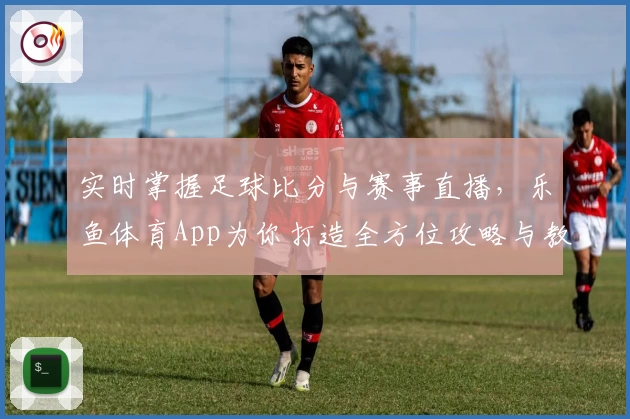 实时掌握足球比分与赛事直播，乐鱼体育App为你打造全方位攻略与教程