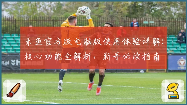 乐鱼官方版电脑版使用体验详解：核心功能全解析，新手必读指南