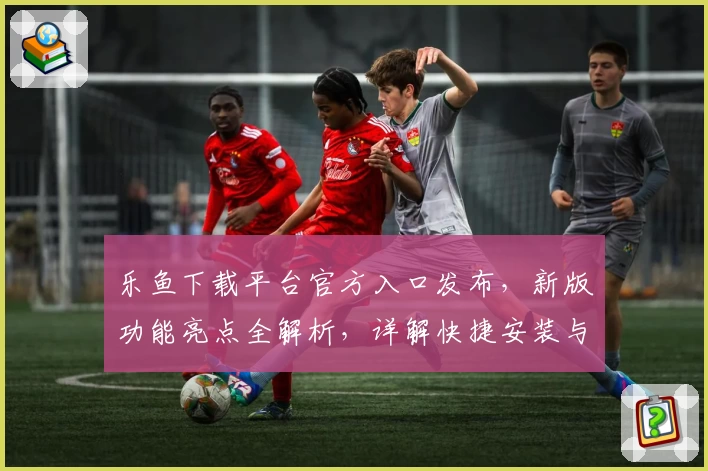 乐鱼下载平台官方入口发布，新版功能亮点全解析，详解快捷安装与使用教程