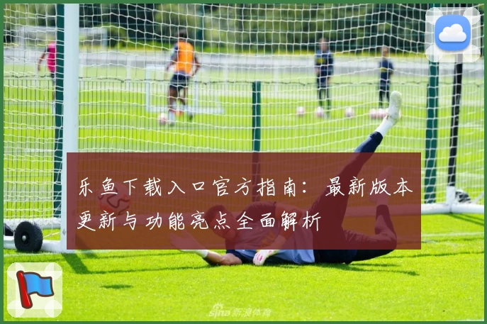 乐鱼下载入口官方指南：最新版本更新与功能亮点全面解析