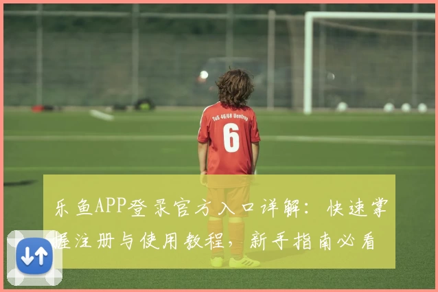 乐鱼APP登录官方入口详解:快速掌握注册与使用教程,新手指南必看!