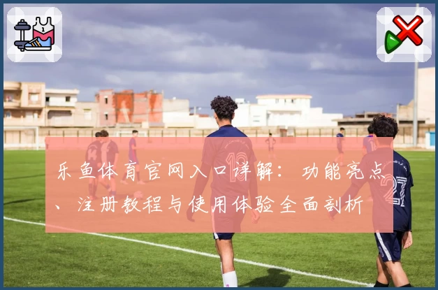 乐鱼体育官网入口详解：功能亮点、注册教程与使用体验全面剖析