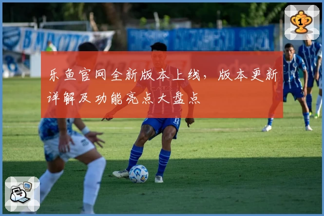 乐鱼官网全新版本上线，版本更新详解及功能亮点大盘点