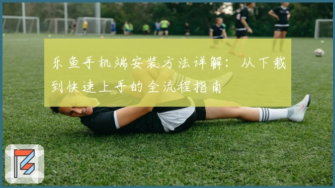 乐鱼手机端安装方法详解：从下载到快速上手的全流程指南