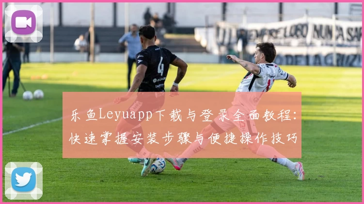 乐鱼Leyuapp下载与登录全面教程：快速掌握安装步骤与便捷操作技巧