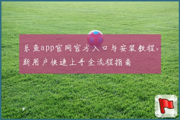 乐鱼app官网官方入口与安装教程，新用户快速上手全流程指南