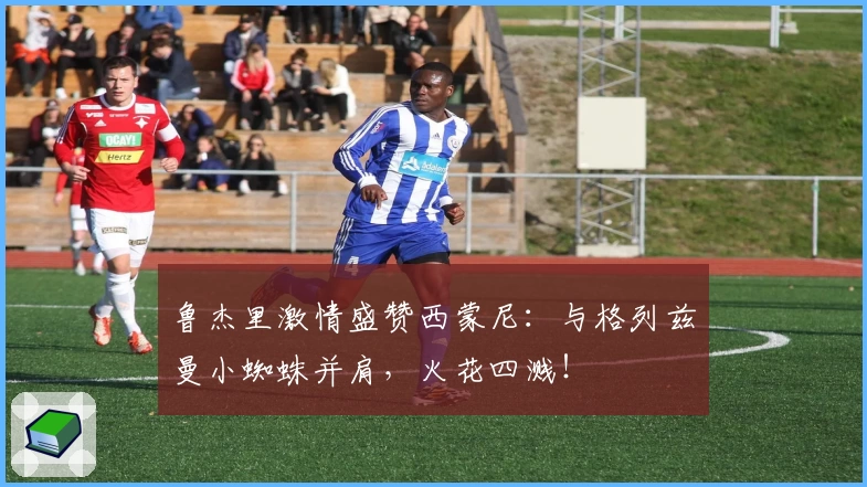 鲁杰里激情盛赞西蒙尼：与格列兹曼小蜘蛛并肩，火花四溅！