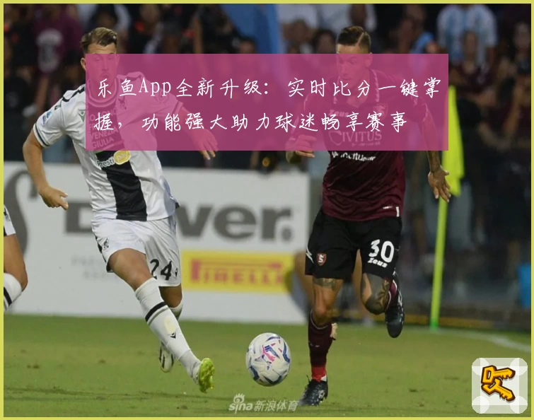 乐鱼App全新升级:实时比分一键掌握,功能强大助力球迷畅享赛事