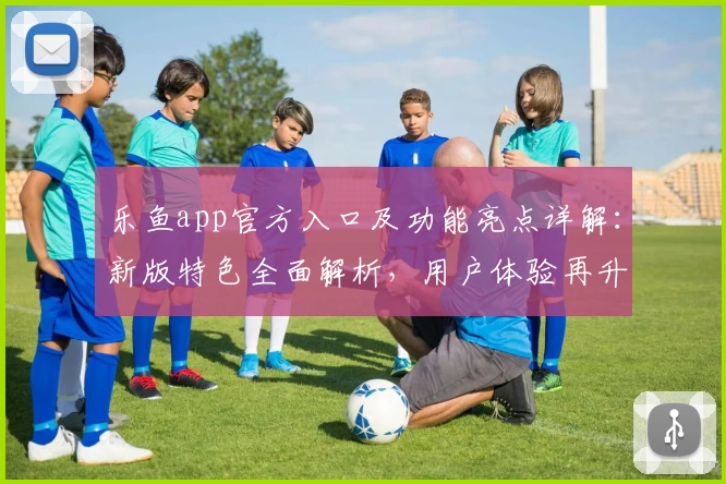 乐鱼app官方入口及功能亮点详解：新版特色全面解析，用户体验再升级