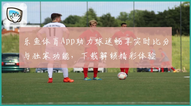 乐鱼体育App助力球迷畅享实时比分与独家功能，下载解锁精彩体验