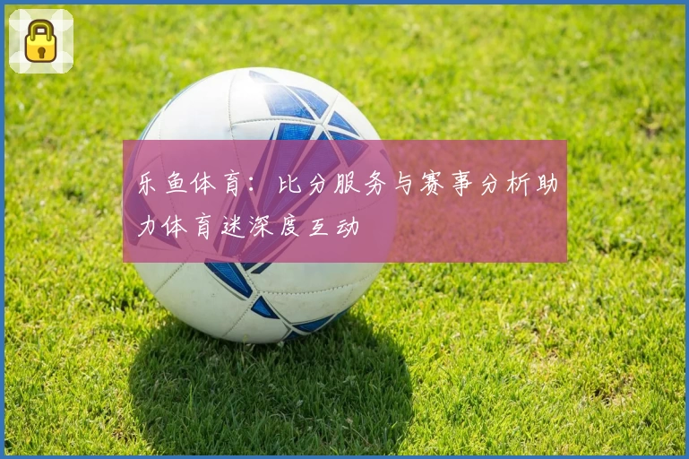 乐鱼体育:比分服务与赛事分析助力体育迷深度互动
