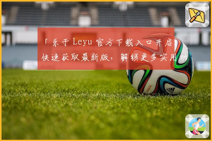 「乐于 Leyu 官方下载入口开启：快速获取最新版，解锁更多实用功能！」