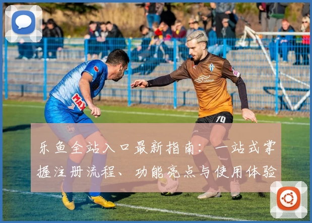 乐鱼全站入口最新指南：一站式掌握注册流程、功能亮点与使用体验