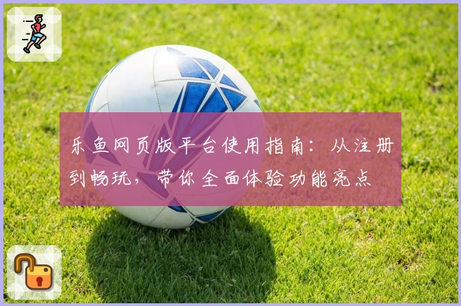 乐鱼网页版平台使用指南：从注册到畅玩，带你全面体验功能亮点