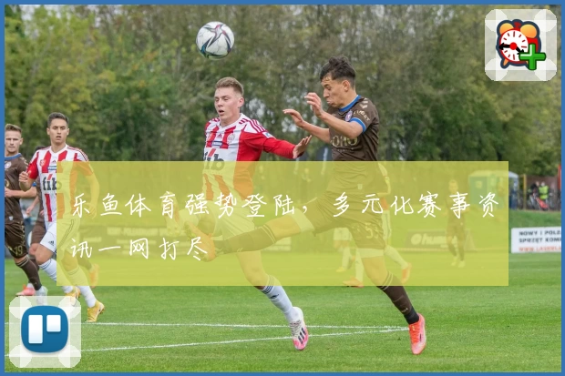 乐鱼体育强势登陆，多元化赛事资讯一网打尽