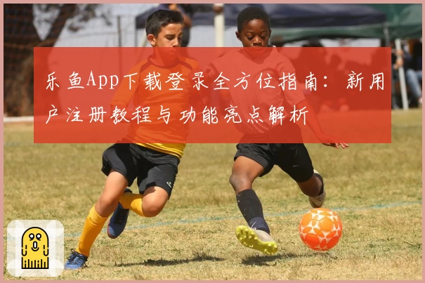乐鱼App下载登录全方位指南：新用户注册教程与功能亮点解析