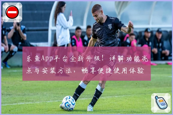 乐鱼App平台全新升级！详解功能亮点与安装方法，畅享便捷使用体验