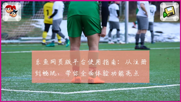 乐鱼网页版平台使用指南：从注册到畅玩，带你全面体验功能亮点