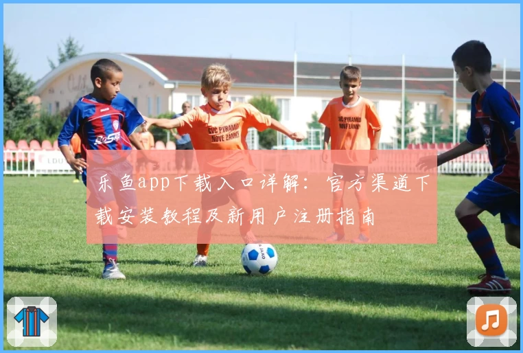 乐鱼app下载入口详解：官方渠道下载安装教程及新用户注册指南