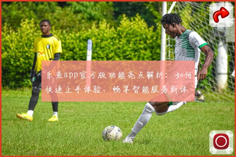 乐鱼app官方版功能亮点解析：如何快速上手体验，畅享智能服务新体验