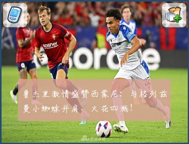 鲁杰里激情盛赞西蒙尼:与格列兹曼小蜘蛛并肩,火花四溅!
