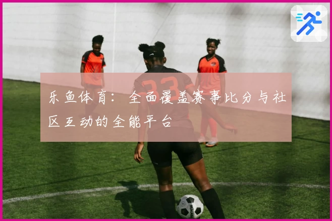 乐鱼体育:全面覆盖赛事比分与社区互动的全能平台