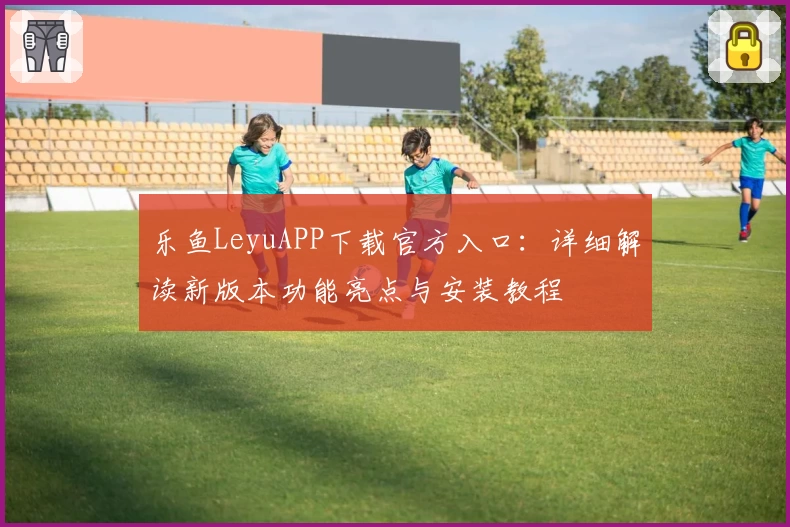乐鱼LeyuAPP下载官方入口：详细解读新版本功能亮点与安装教程