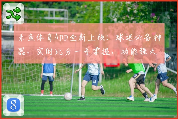 乐鱼体育App全新上线：球迷必备神器，实时比分一手掌握，功能强大值得拥有