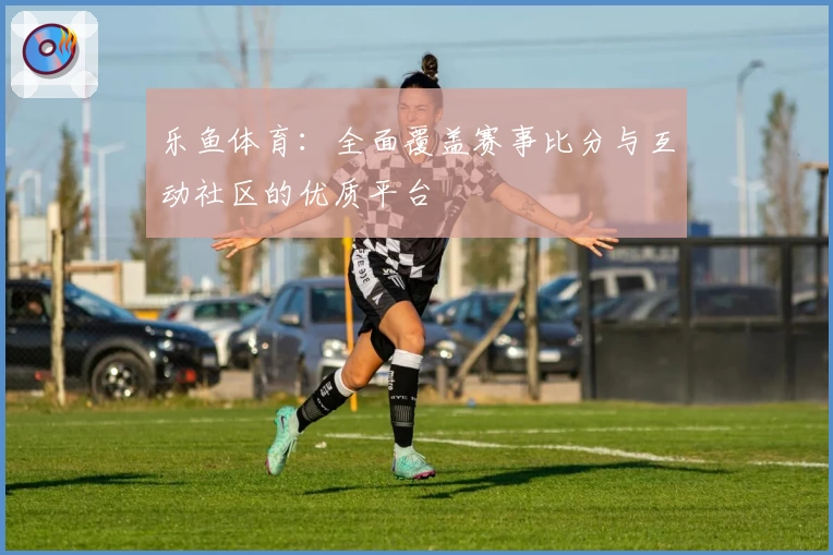 乐鱼体育:全面覆盖赛事比分与互动社区的优质平台