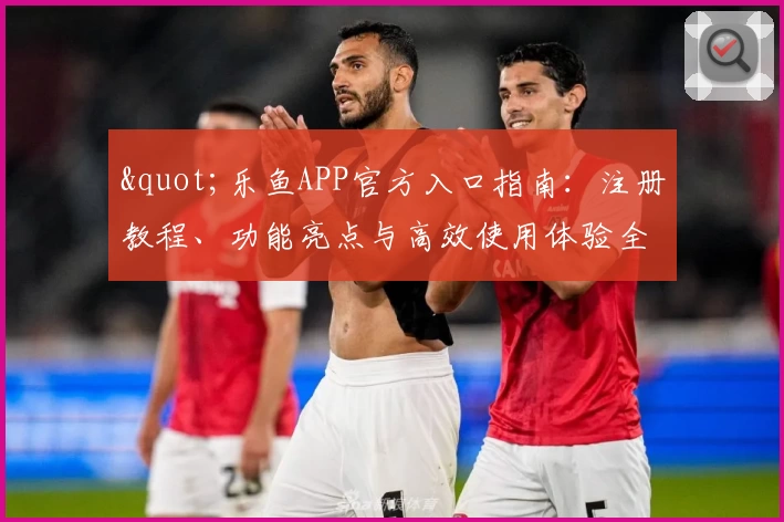 "乐鱼APP官方入口指南：注册教程、功能亮点与高效使用体验全解析"