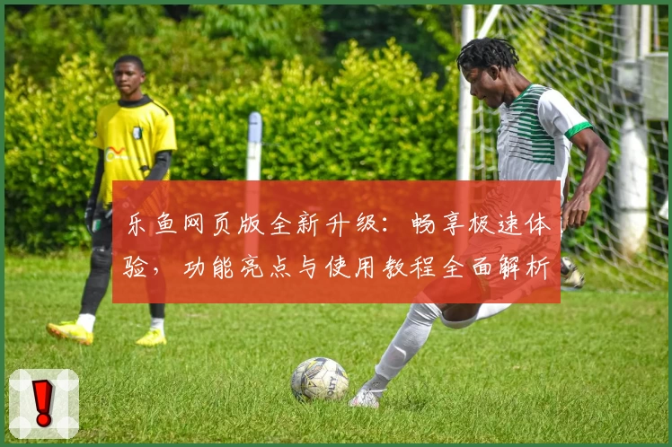 乐鱼网页版全新升级：畅享极速体验，功能亮点与使用教程全面解析