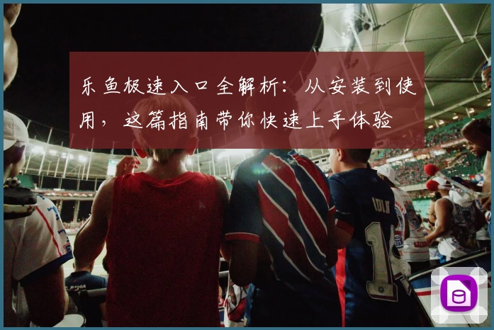 乐鱼极速入口全解析：从安装到使用，这篇指南带你快速上手体验