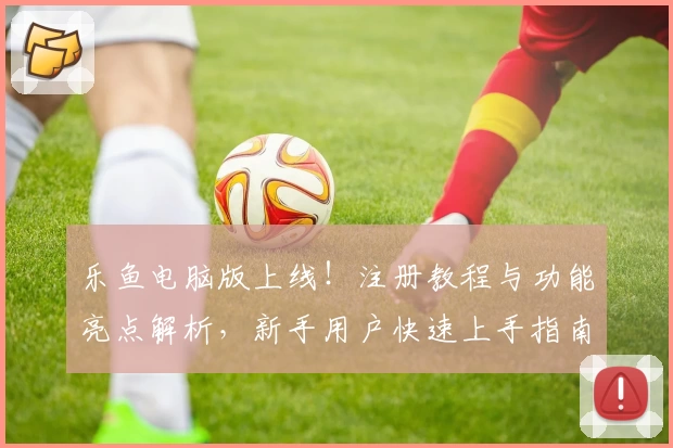乐鱼电脑版上线！注册教程与功能亮点解析，新手用户快速上手指南