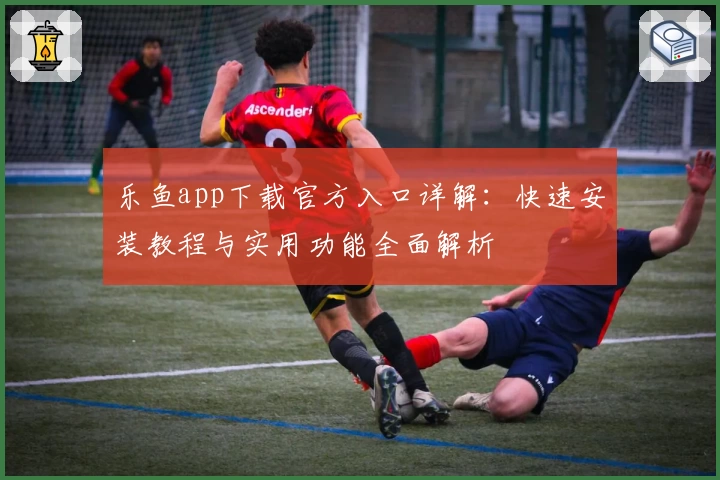 乐鱼app下载官方入口详解:快速安装教程与实用功能全面解析