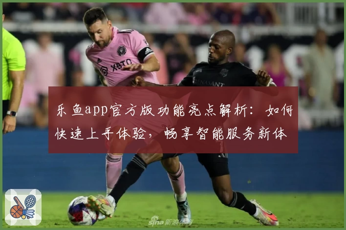 乐鱼app官方版功能亮点解析：如何快速上手体验，畅享智能服务新体验