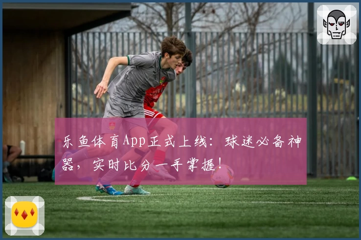 乐鱼体育App正式上线：球迷必备神器，实时比分一手掌握！