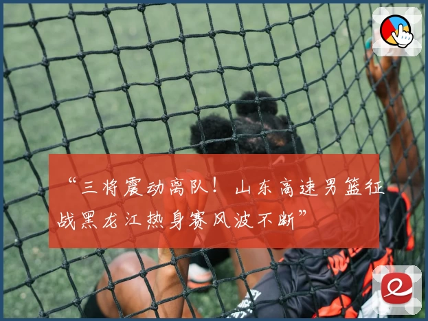 “三将震动离队!山东高速男篮征战黑龙江热身赛风波不断”