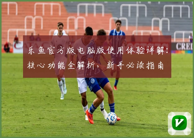 乐鱼官方版电脑版使用体验详解：核心功能全解析，新手必读指南