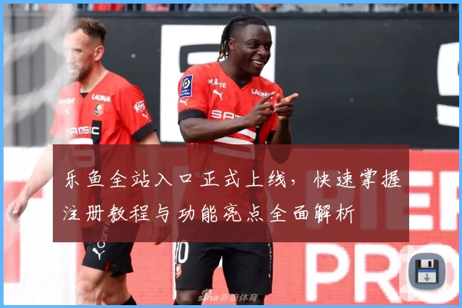 乐鱼全站入口正式上线，快速掌握注册教程与功能亮点全面解析