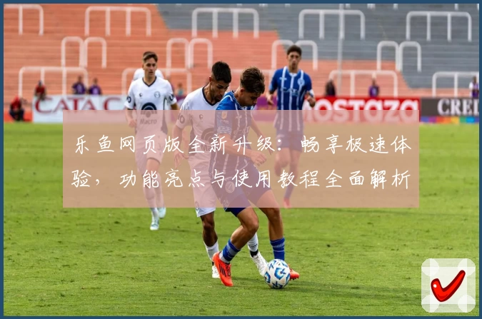 乐鱼网页版全新升级：畅享极速体验，功能亮点与使用教程全面解析