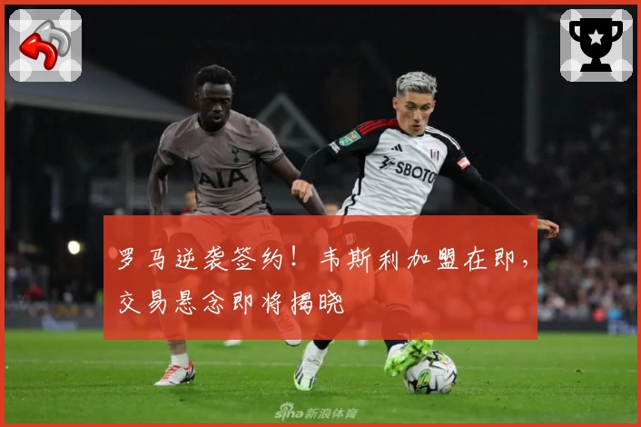 罗马逆袭签约！韦斯利加盟在即，交易悬念即将揭晓